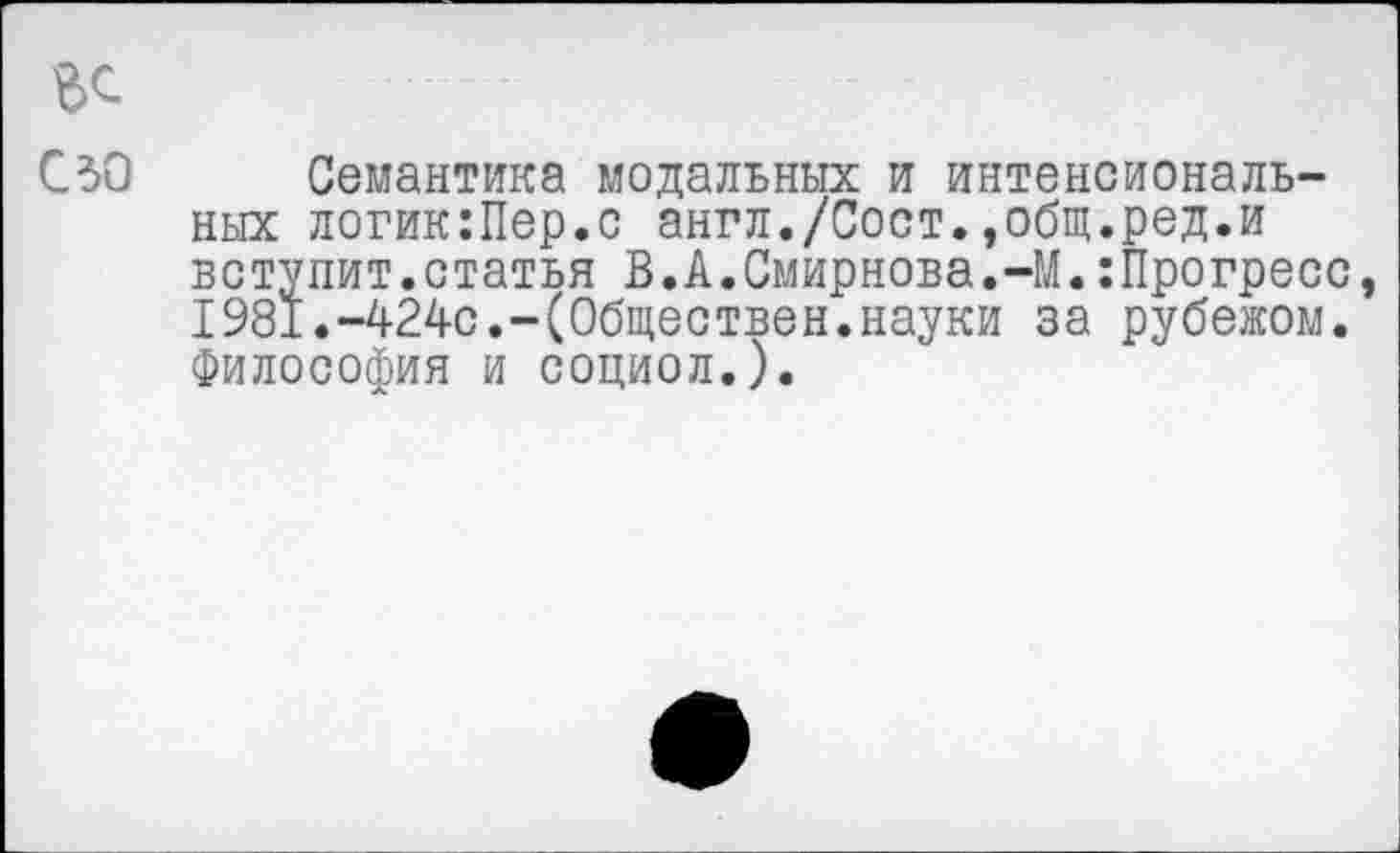 ﻿ЬС
СЗО Семантика модальных и интенсиональных логик:Пер.с англ./Сост.»общ.ред.и вступит.статья В.А.Смирнова.-М.:Прогресс, 1981.-424с.-(Обществен.науки за рубежом. Философия и социол.).